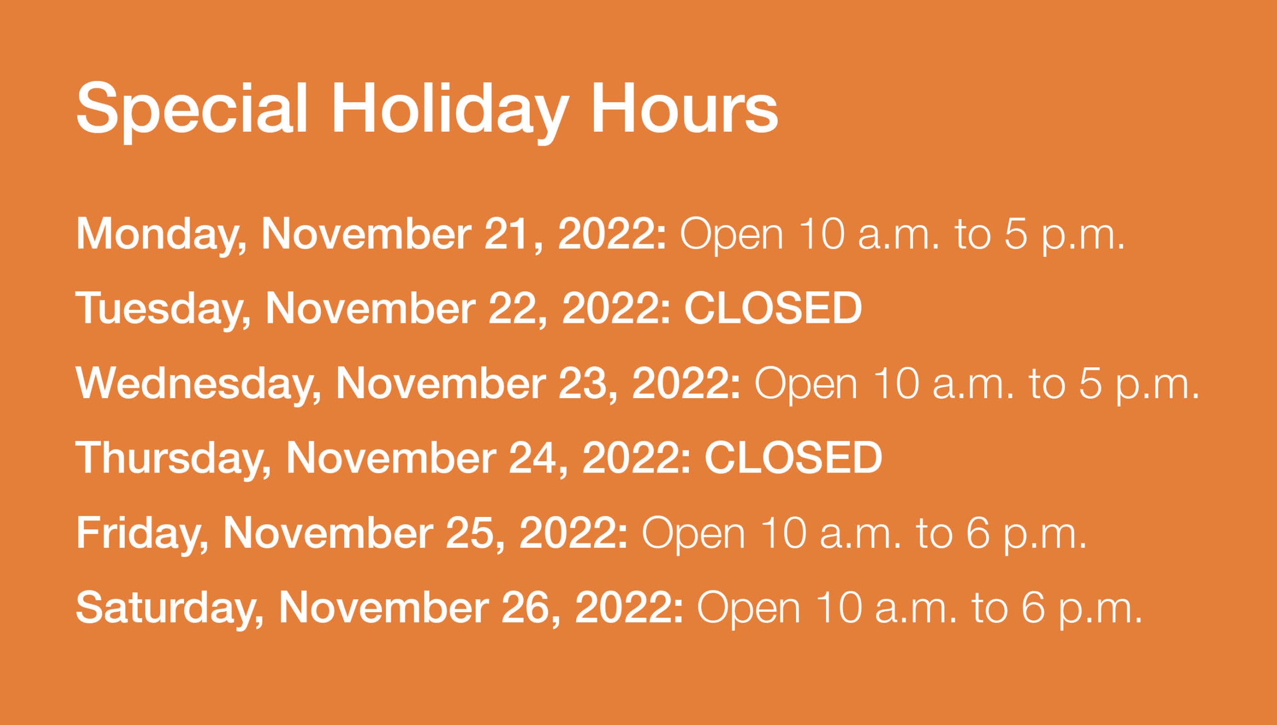 Special Holiday Hours – Monday, November 21, 2022: Open 10 a.m. to 5 p.m. Tuesday, November 22, 2022: CLOSED. Wednesday, November 23, 2022: Open 10 a.m. to 5 p.m. Thursday, November 24, 2022: CLOSED. Friday, November 25, 2022: Open 10 a.m. to 6 p.m. Saturday, November 26, 2022: Open 10 a.m. to 6 p.m. Click for more information.