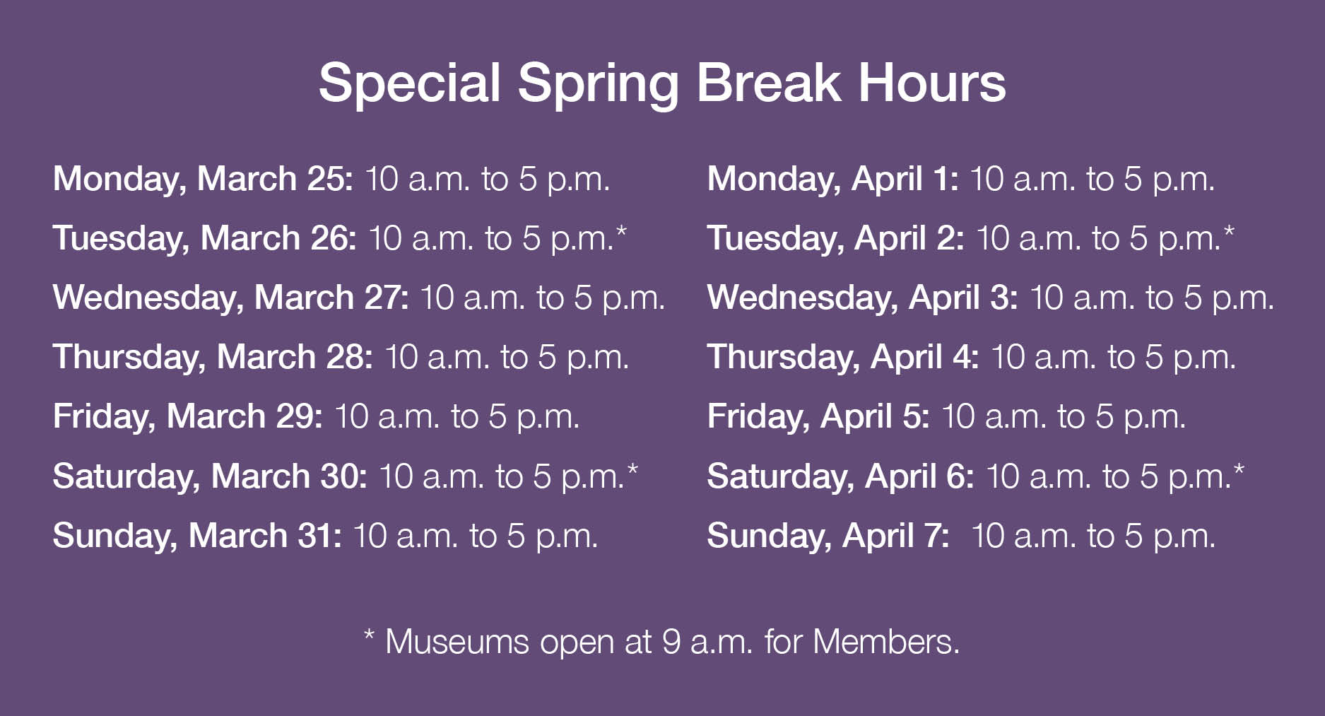 Special Spring Break Hours. Monday, March 25: 10 a.m. to 5 p.m.; Tuesday, March 26: 10 a.m. to 5 p.m.*; Wednesday, March 27: 10 a.m. to 5 p.m.; Thursday, March 28: 10 a.m. to 5 p.m.; Friday, March 29: 10 a.m. to 5 p.m.; Saturday, March 30: 10 a.m. to 5 p.m.*; Sunday, March 31: 10 a.m. to 5 p.m.; Monday, April 1: 10 a.m. to 5 p.m.; Tuesday, April 2: 10 a.m. to 5 p.m.*; Wednesday, April 3: 10 a.m. to 5 p.m.; Thursday, April 4: 10 a.m. to 5 p.m.; Friday, April 5: 10 a.m. to 5 p.m.; Saturday, April 6: 10 a.m. to 5 p.m.*; Sunday, April 7:  10 a.m. to 5 p.m. (* Museums open at 9 a.m. for Members.)