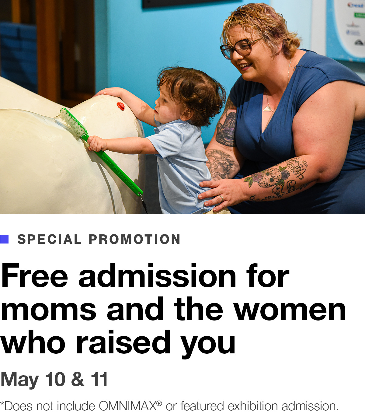 Special Promotion. Free admission for moms and the women who raised you. May 10 & 11. *Does not include OMNIMAX® or featured exhibition admission. BUY TICKETS