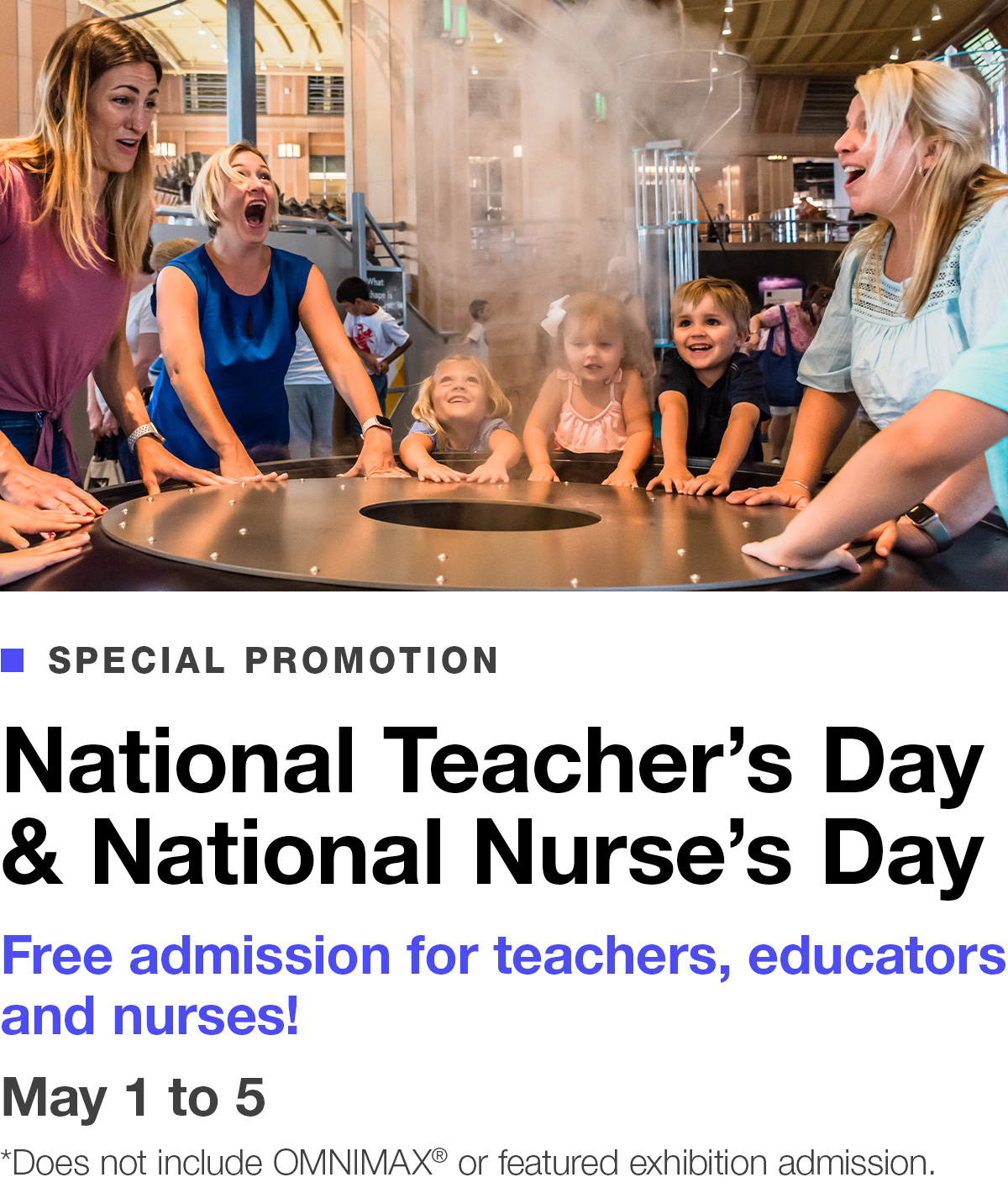 Special Promotion. National Teacher’s Day & National Nurse’s Day. Free admission for teachers, educators and nurses. May 1 to 5. *Does not include OMNIMAX® or featured exhibition admission. BUY TICKETS