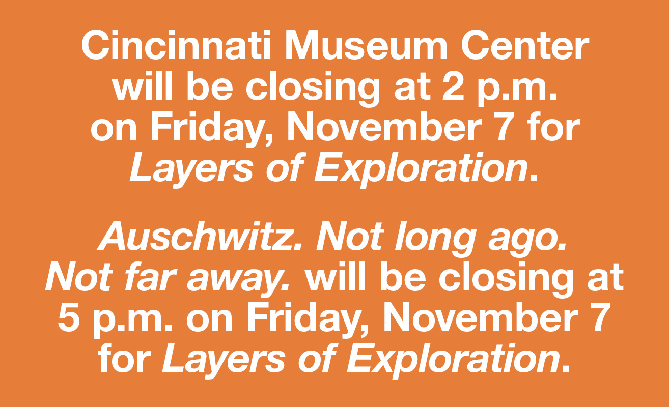 Cincinnati Museum Center will be closing at 2 p.m. on Friday, November 7 for Layers of Exploration. Auschwitz. Not long ago. Not far away. will be closing at 5 p.m. on Friday, November 7 for Layers of Exploration.