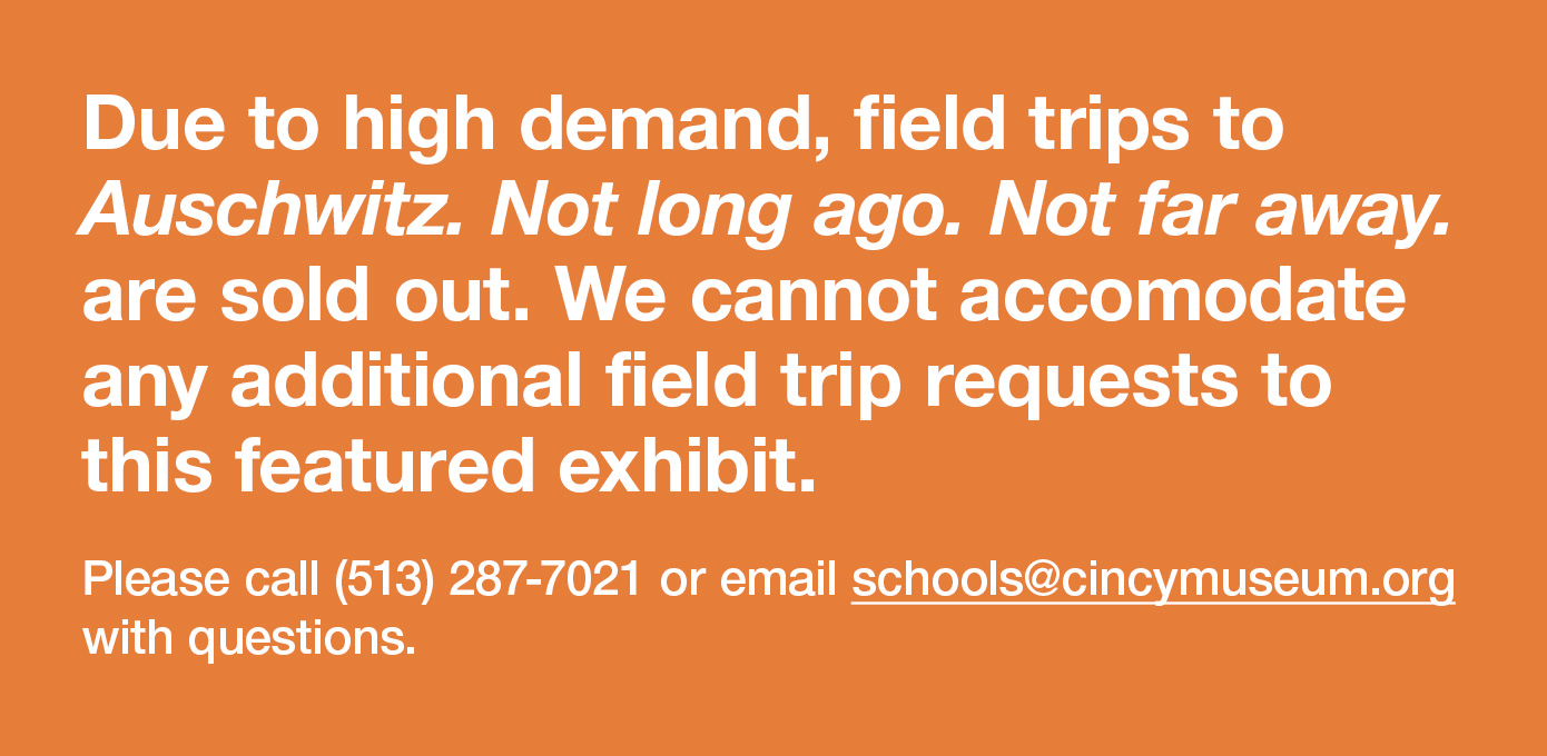 Due to high demand, field trips to Auschwitz. Not long ago. Not far away. are sold out. We cannot accomodate any additional field trip requests to this featured exhibit. Please call (513) 287-7021 or email schools@cincymuseum.org with questions.