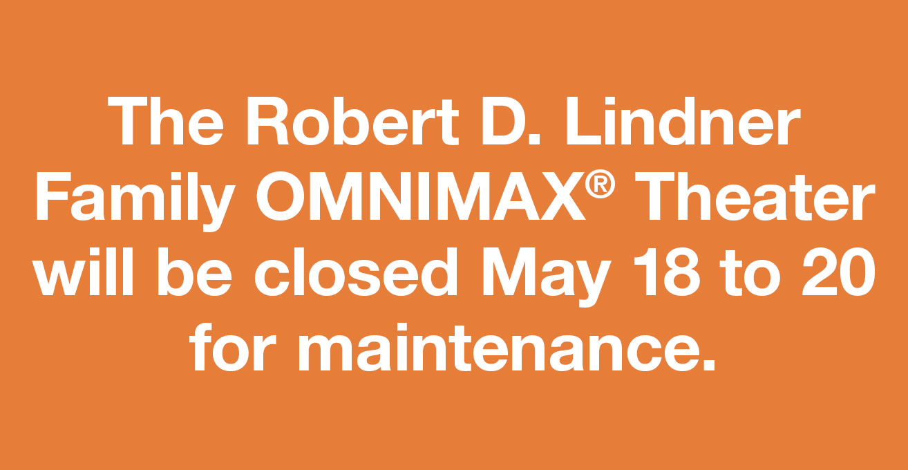 The Robert D. Lindner Family OMNIMAX® Theater will be closed May 18 to 20 for maintenance.