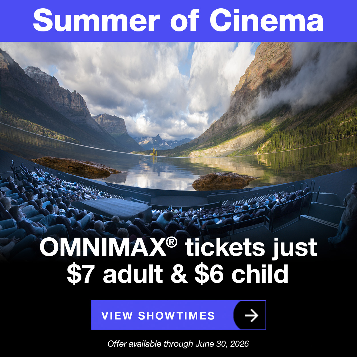 Summer of Cinema. OMNIMAX® tickets just $7 adult & $6 child. Offer available through June 30, 2026. View showtimes.